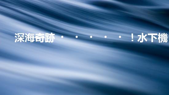 深海奇跡！水下機(jī)器人挑戰(zhàn)極限，清淤超深究竟有何神秘？